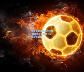中国滑雪健儿再创佳绩 国际雪联世界杯分站赛勇夺两金